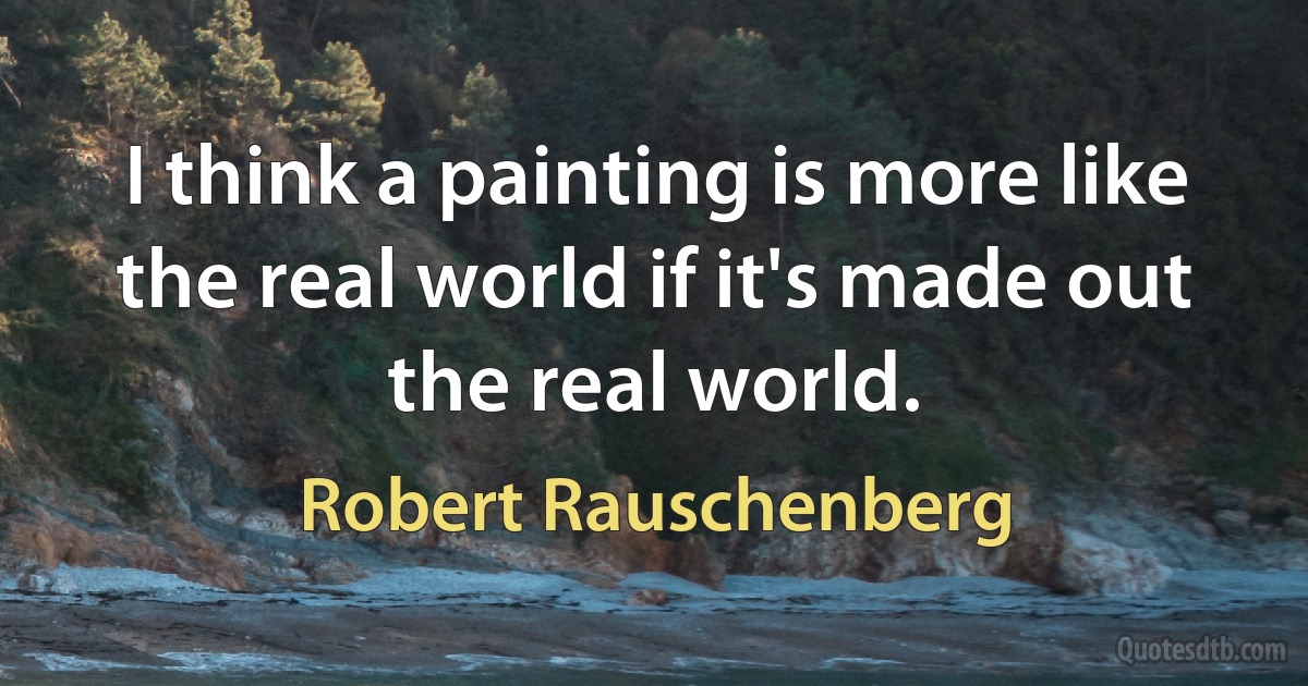 I think a painting is more like the real world if it's made out the real world. (Robert Rauschenberg)