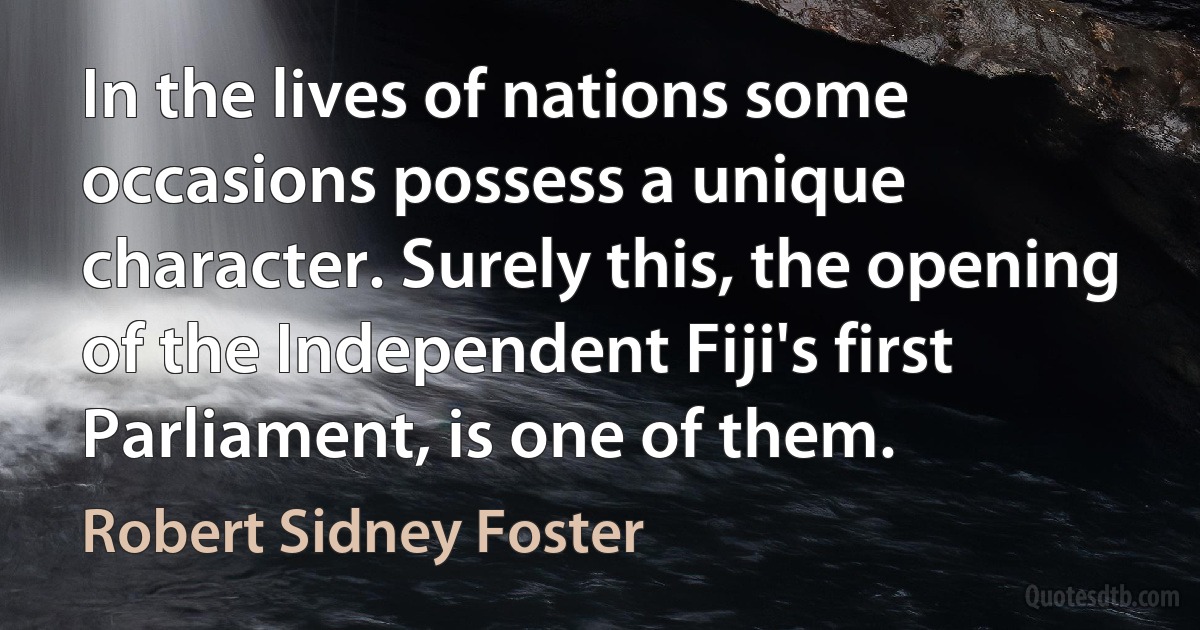 In the lives of nations some occasions possess a unique character. Surely this, the opening of the Independent Fiji's first Parliament, is one of them. (Robert Sidney Foster)