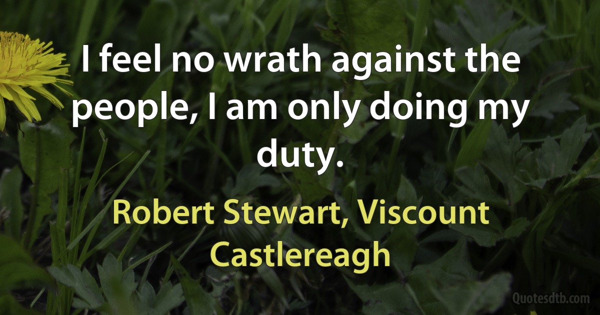 I feel no wrath against the people, I am only doing my duty. (Robert Stewart, Viscount Castlereagh)