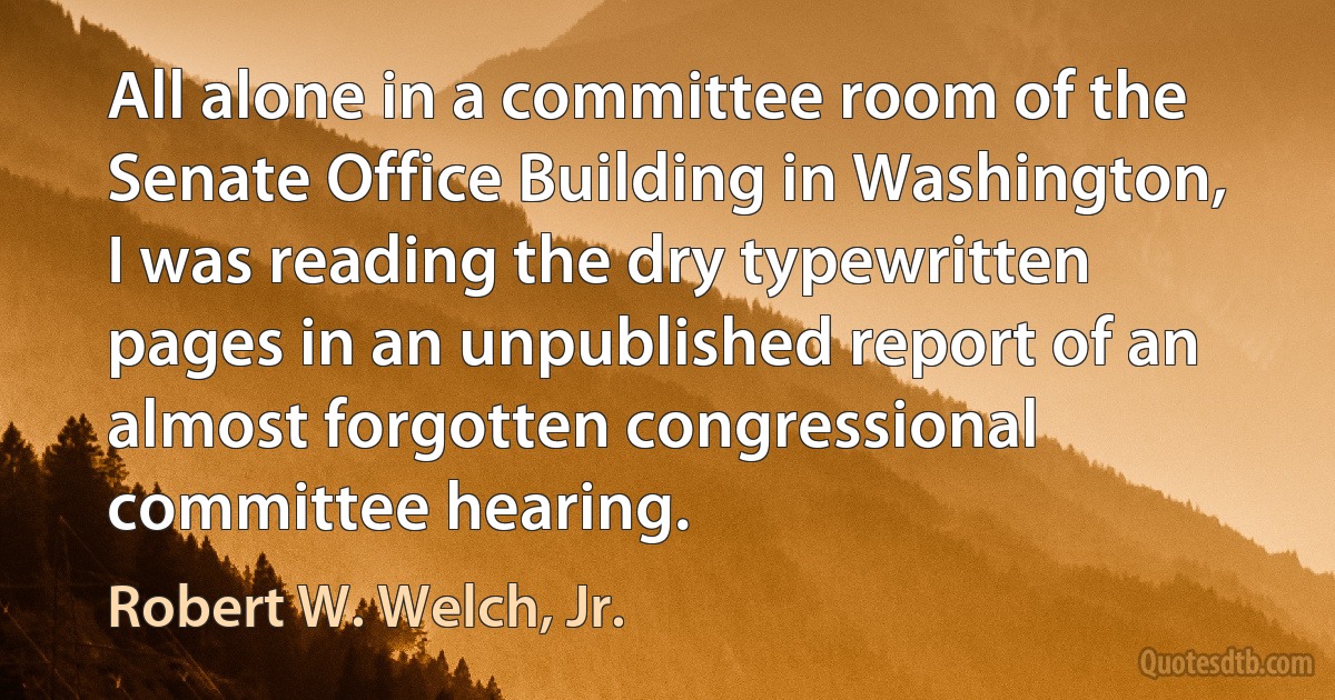 All alone in a committee room of the Senate Office Building in Washington, I was reading the dry typewritten pages in an unpublished report of an almost forgotten congressional committee hearing. (Robert W. Welch, Jr.)