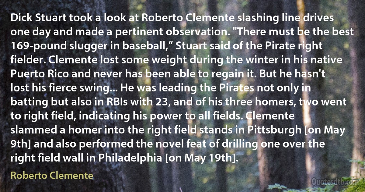 Dick Stuart took a look at Roberto Clemente slashing line drives one day and made a pertinent observation. "There must be the best 169-pound slugger in baseball,” Stuart said of the Pirate right fielder. Clemente lost some weight during the winter in his native Puerto Rico and never has been able to regain it. But he hasn't lost his fierce swing... He was leading the Pirates not only in batting but also in RBIs with 23, and of his three homers, two went to right field, indicating his power to all fields. Clemente slammed a homer into the right field stands in Pittsburgh [on May 9th] and also performed the novel feat of drilling one over the right field wall in Philadelphia [on May 19th]. (Roberto Clemente)