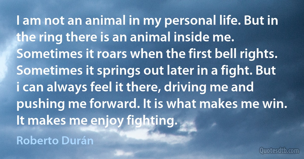 I am not an animal in my personal life. But in the ring there is an animal inside me. Sometimes it roars when the first bell rights. Sometimes it springs out later in a fight. But i can always feel it there, driving me and pushing me forward. It is what makes me win. It makes me enjoy fighting. (Roberto Durán)