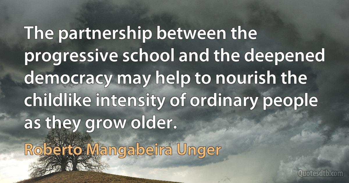 The partnership between the progressive school and the deepened democracy may help to nourish the childlike intensity of ordinary people as they grow older. (Roberto Mangabeira Unger)