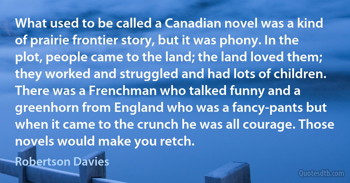 What used to be called a Canadian novel was a kind of prairie frontier story, but it was phony. In the plot, people came to the land; the land loved them; they worked and struggled and had lots of children. There was a Frenchman who talked funny and a greenhorn from England who was a fancy-pants but when it came to the crunch he was all courage. Those novels would make you retch. (Robertson Davies)