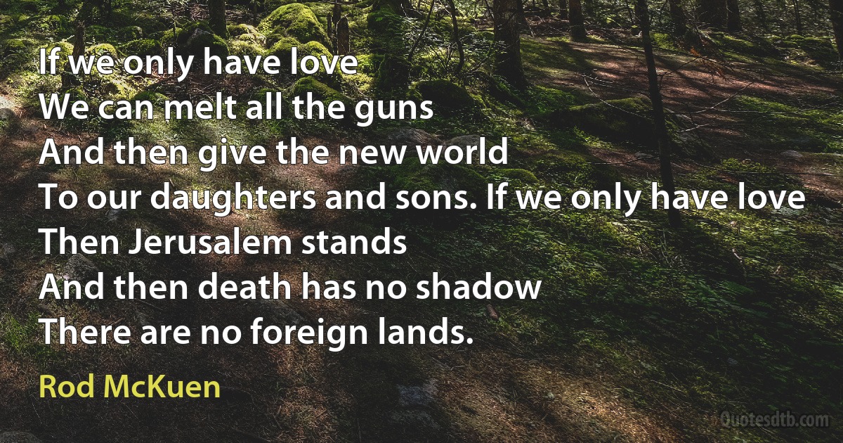 If we only have love
We can melt all the guns
And then give the new world
To our daughters and sons. If we only have love
Then Jerusalem stands
And then death has no shadow
There are no foreign lands. (Rod McKuen)