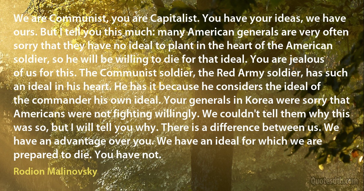 We are Communist, you are Capitalist. You have your ideas, we have ours. But I tell you this much: many American generals are very often sorry that they have no ideal to plant in the heart of the American soldier, so he will be willing to die for that ideal. You are jealous of us for this. The Communist soldier, the Red Army soldier, has such an ideal in his heart. He has it because he considers the ideal of the commander his own ideal. Your generals in Korea were sorry that Americans were not fighting willingly. We couldn't tell them why this was so, but I will tell you why. There is a difference between us. We have an advantage over you. We have an ideal for which we are prepared to die. You have not. (Rodion Malinovsky)