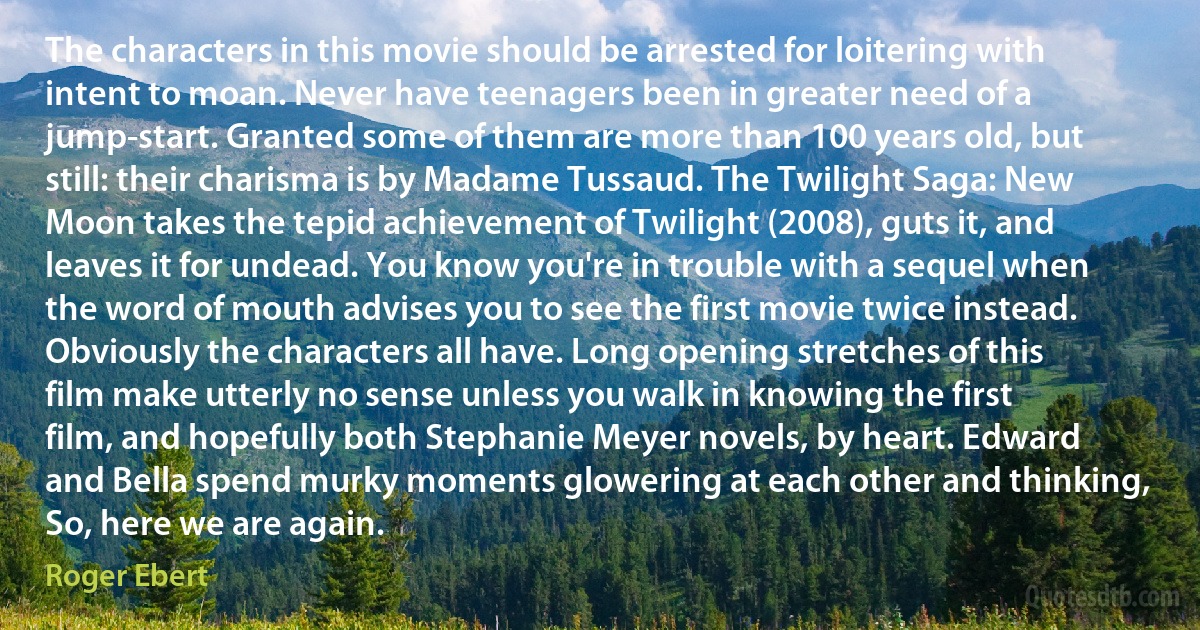 The characters in this movie should be arrested for loitering with intent to moan. Never have teenagers been in greater need of a jump-start. Granted some of them are more than 100 years old, but still: their charisma is by Madame Tussaud. The Twilight Saga: New Moon takes the tepid achievement of Twilight (2008), guts it, and leaves it for undead. You know you're in trouble with a sequel when the word of mouth advises you to see the first movie twice instead. Obviously the characters all have. Long opening stretches of this film make utterly no sense unless you walk in knowing the first film, and hopefully both Stephanie Meyer novels, by heart. Edward and Bella spend murky moments glowering at each other and thinking, So, here we are again. (Roger Ebert)