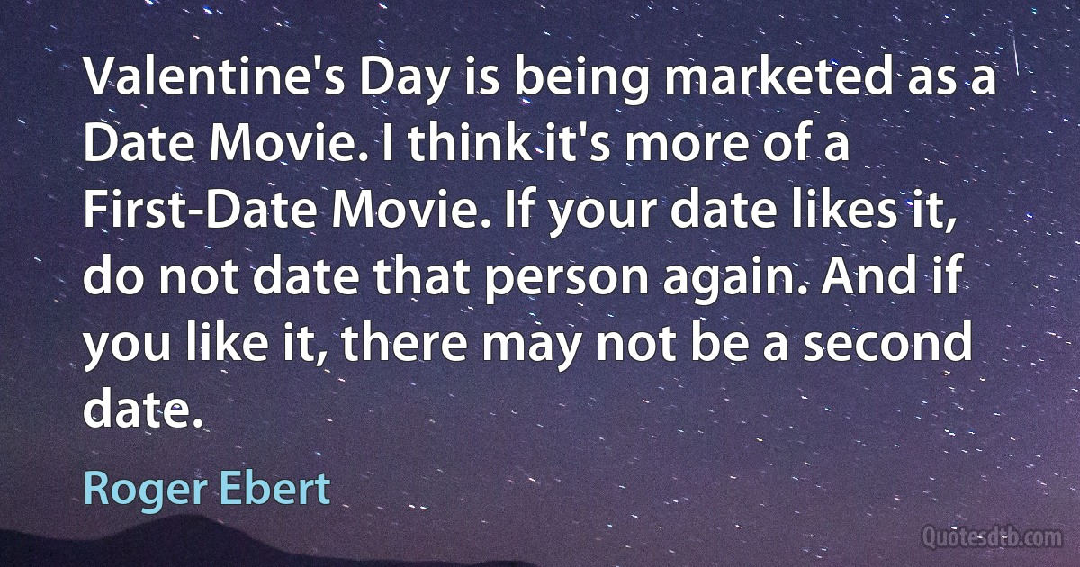 Valentine's Day is being marketed as a Date Movie. I think it's more of a First-Date Movie. If your date likes it, do not date that person again. And if you like it, there may not be a second date. (Roger Ebert)