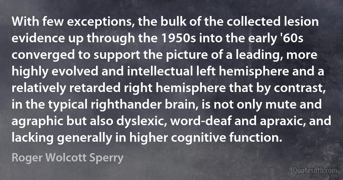 With few exceptions, the bulk of the collected lesion evidence up through the 1950s into the early '60s converged to support the picture of a leading, more highly evolved and intellectual left hemisphere and a relatively retarded right hemisphere that by contrast, in the typical righthander brain, is not only mute and agraphic but also dyslexic, word-deaf and apraxic, and lacking generally in higher cognitive function. (Roger Wolcott Sperry)