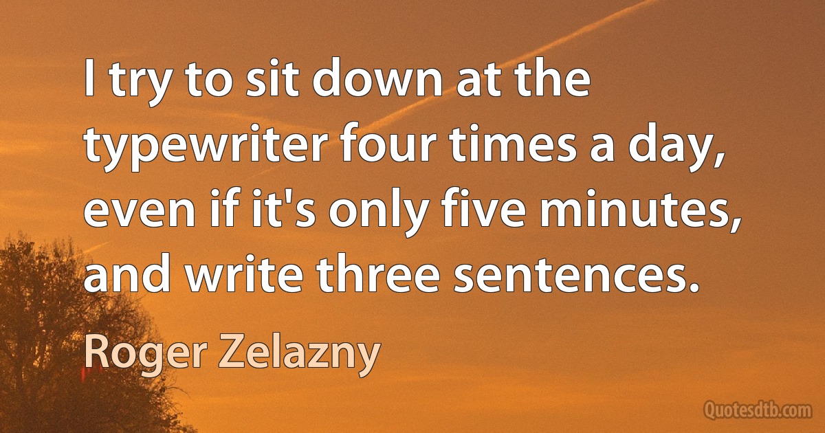 I try to sit down at the typewriter four times a day, even if it's only five minutes, and write three sentences. (Roger Zelazny)