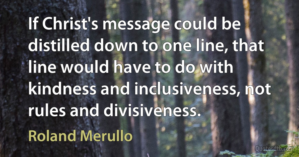 If Christ's message could be distilled down to one line, that line would have to do with kindness and inclusiveness, not rules and divisiveness. (Roland Merullo)