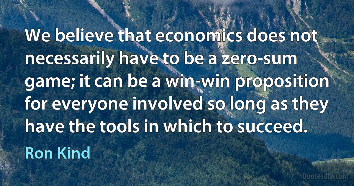 We believe that economics does not necessarily have to be a zero-sum game; it can be a win-win proposition for everyone involved so long as they have the tools in which to succeed. (Ron Kind)