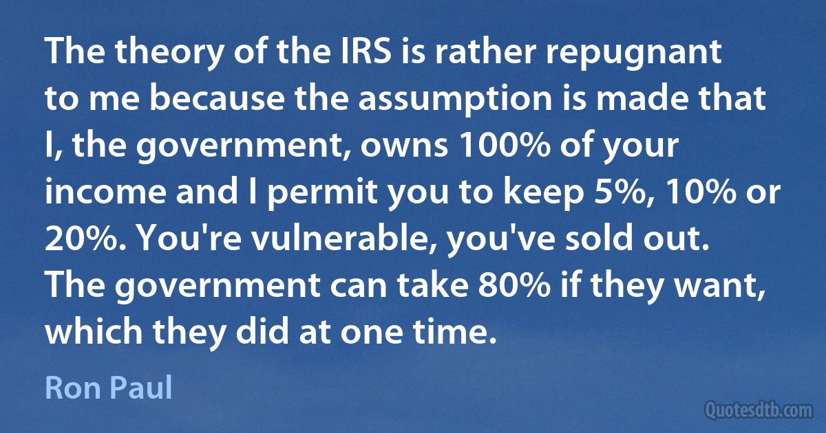 The theory of the IRS is rather repugnant to me because the assumption is made that I, the government, owns 100% of your income and I permit you to keep 5%, 10% or 20%. You're vulnerable, you've sold out. The government can take 80% if they want, which they did at one time. (Ron Paul)