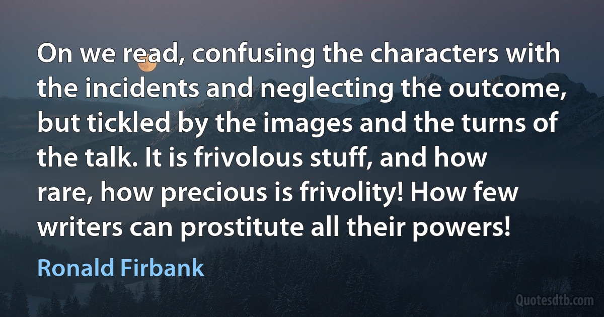 On we read, confusing the characters with the incidents and neglecting the outcome, but tickled by the images and the turns of the talk. It is frivolous stuff, and how rare, how precious is frivolity! How few writers can prostitute all their powers! (Ronald Firbank)