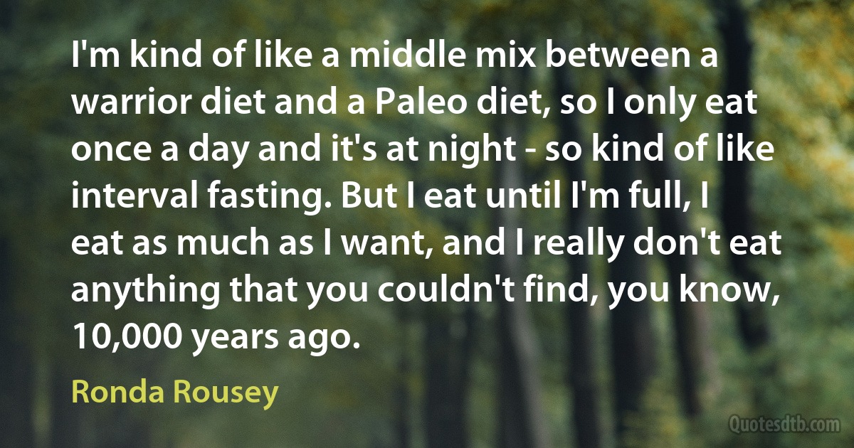 I'm kind of like a middle mix between a warrior diet and a Paleo diet, so I only eat once a day and it's at night - so kind of like interval fasting. But I eat until I'm full, I eat as much as I want, and I really don't eat anything that you couldn't find, you know, 10,000 years ago. (Ronda Rousey)