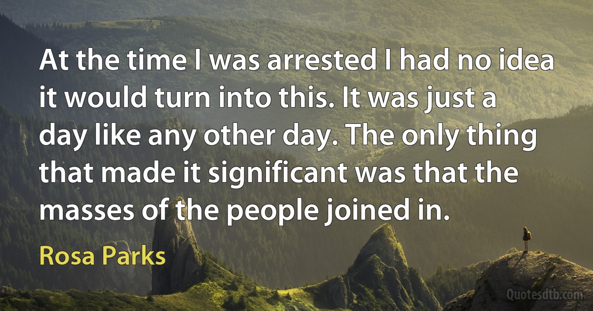 At the time I was arrested I had no idea it would turn into this. It was just a day like any other day. The only thing that made it significant was that the masses of the people joined in. (Rosa Parks)