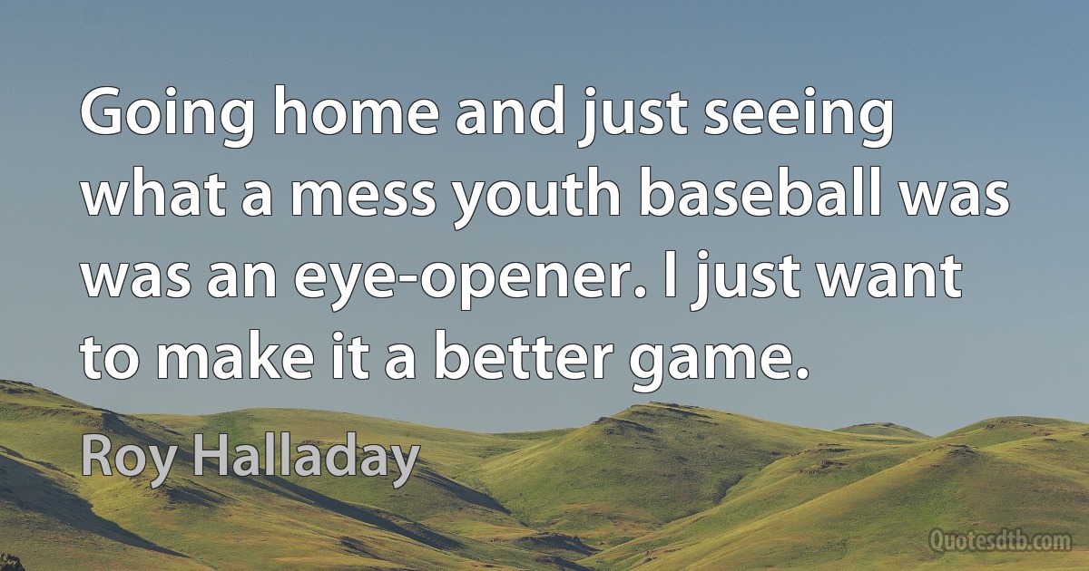 Going home and just seeing what a mess youth baseball was was an eye-opener. I just want to make it a better game. (Roy Halladay)