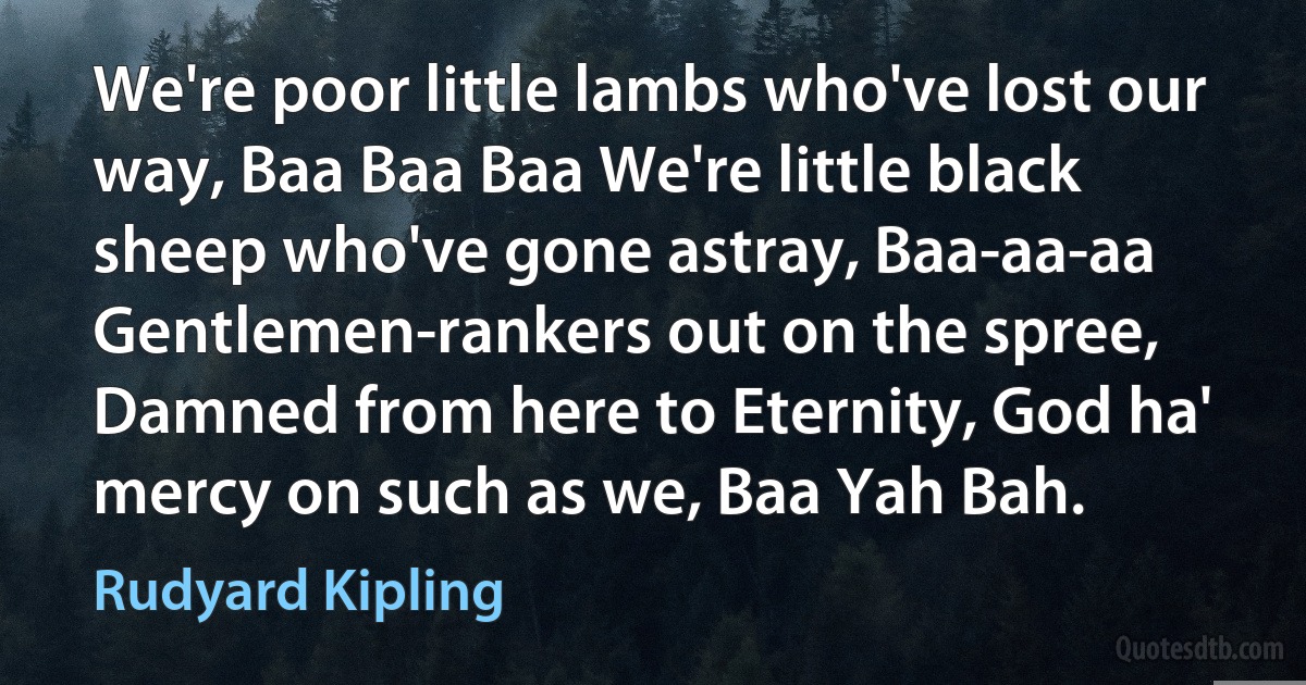 We're poor little lambs who've lost our way, Baa Baa Baa We're little black sheep who've gone astray, Baa-aa-aa Gentlemen-rankers out on the spree, Damned from here to Eternity, God ha' mercy on such as we, Baa Yah Bah. (Rudyard Kipling)