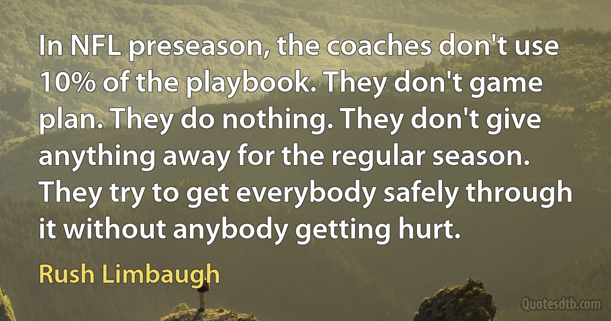 In NFL preseason, the coaches don't use 10% of the playbook. They don't game plan. They do nothing. They don't give anything away for the regular season. They try to get everybody safely through it without anybody getting hurt. (Rush Limbaugh)