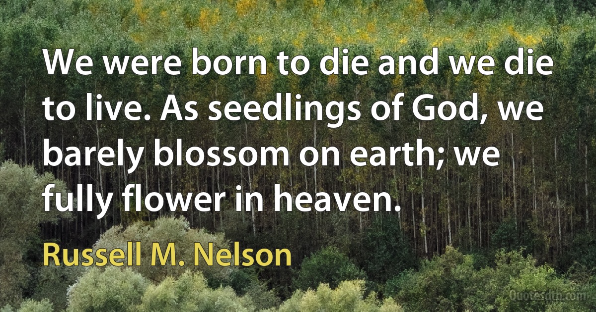 We were born to die and we die to live. As seedlings of God, we barely blossom on earth; we fully flower in heaven. (Russell M. Nelson)