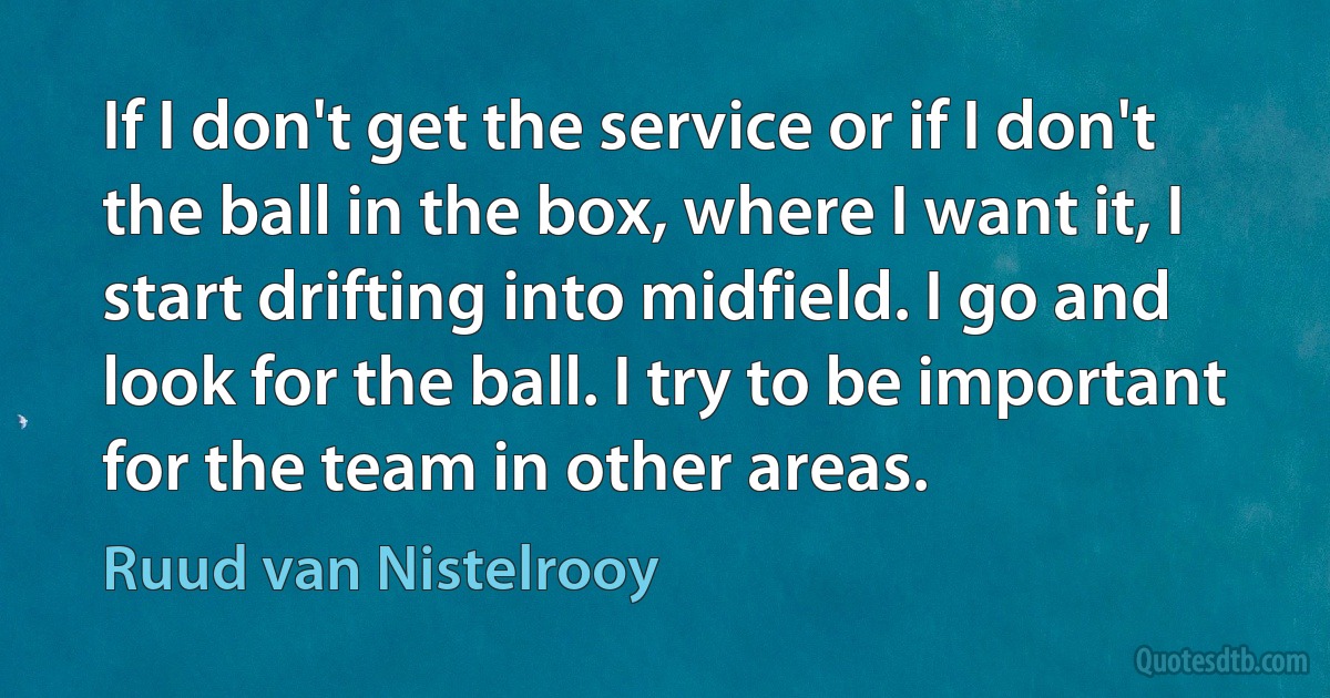 If I don't get the service or if I don't the ball in the box, where I want it, I start drifting into midfield. I go and look for the ball. I try to be important for the team in other areas. (Ruud van Nistelrooy)