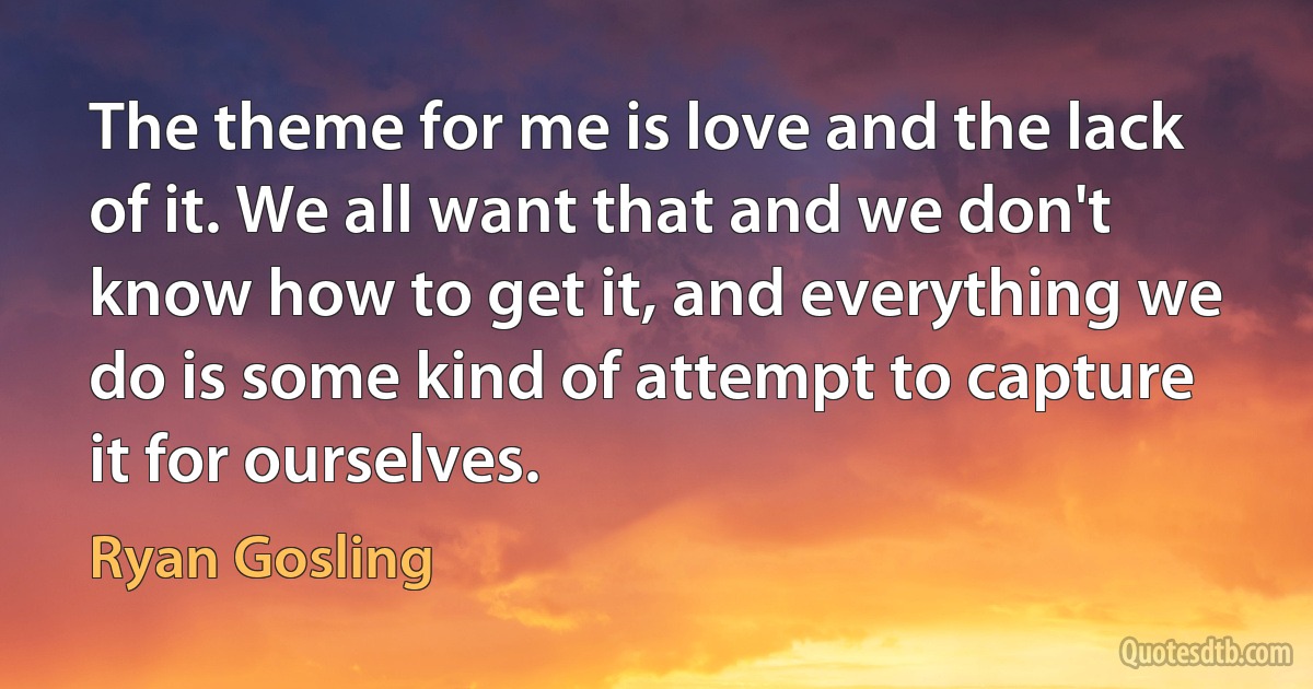 The theme for me is love and the lack of it. We all want that and we don't know how to get it, and everything we do is some kind of attempt to capture it for ourselves. (Ryan Gosling)