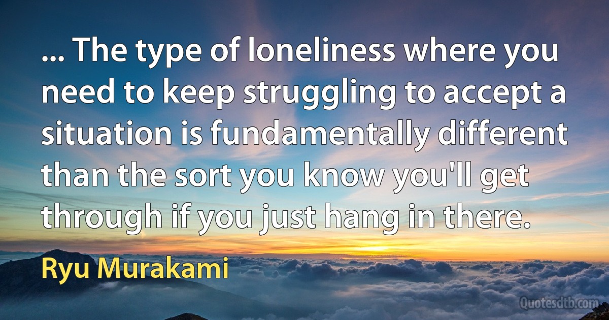 ... The type of loneliness where you need to keep struggling to accept a situation is fundamentally different than the sort you know you'll get through if you just hang in there. (Ryu Murakami)