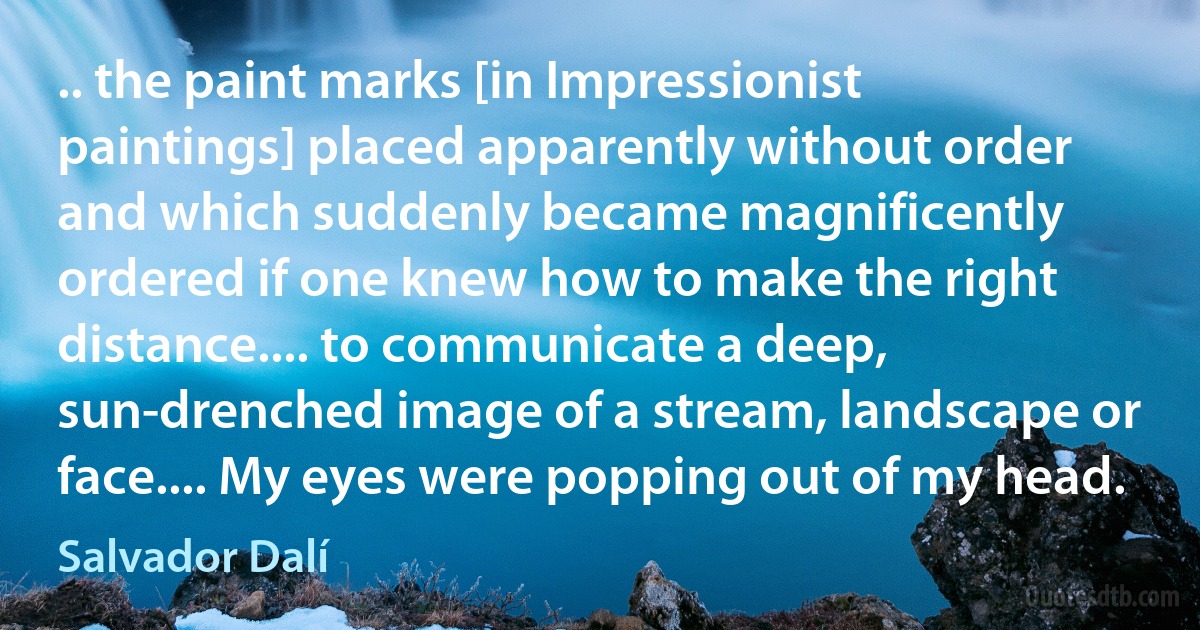 .. the paint marks [in Impressionist paintings] placed apparently without order and which suddenly became magnificently ordered if one knew how to make the right distance.... to communicate a deep, sun-drenched image of a stream, landscape or face.... My eyes were popping out of my head. (Salvador Dalí)