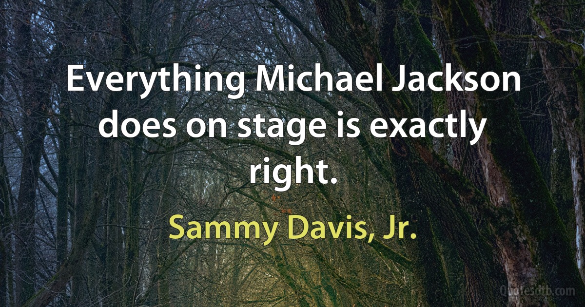 Everything Michael Jackson does on stage is exactly right. (Sammy Davis, Jr.)