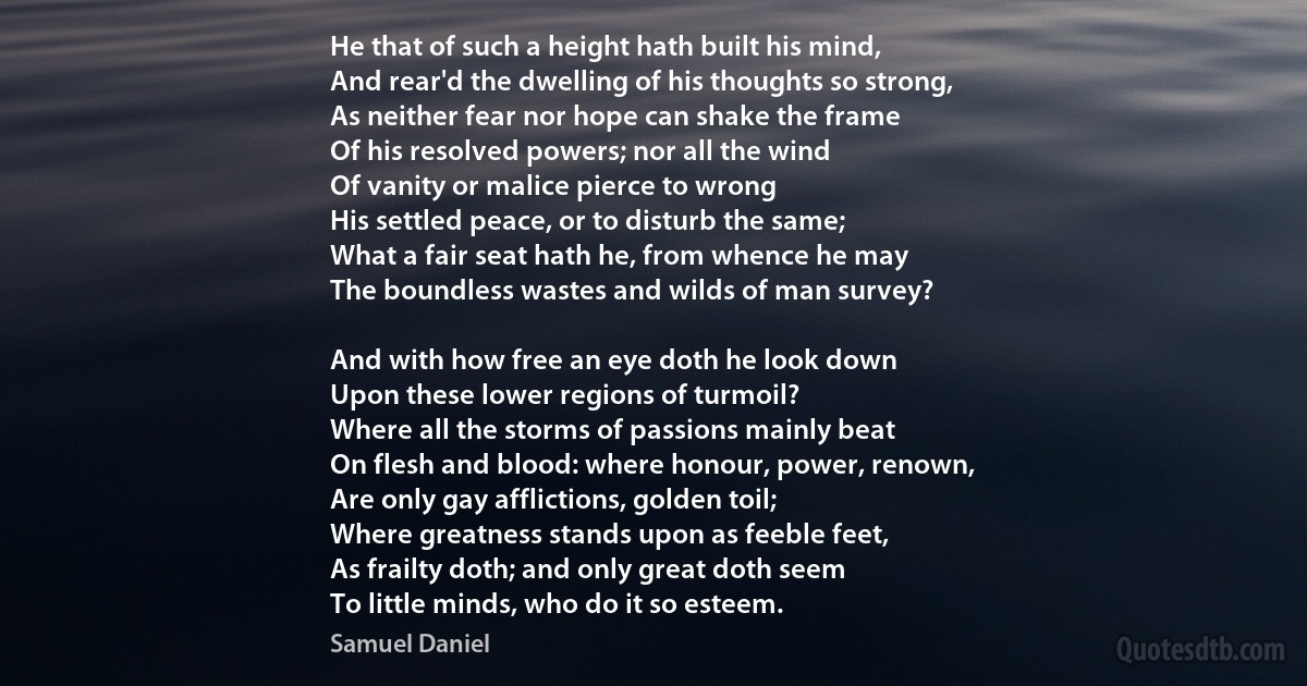 He that of such a height hath built his mind,
And rear'd the dwelling of his thoughts so strong,
As neither fear nor hope can shake the frame
Of his resolved powers; nor all the wind
Of vanity or malice pierce to wrong
His settled peace, or to disturb the same;
What a fair seat hath he, from whence he may
The boundless wastes and wilds of man survey?

And with how free an eye doth he look down
Upon these lower regions of turmoil?
Where all the storms of passions mainly beat
On flesh and blood: where honour, power, renown,
Are only gay afflictions, golden toil;
Where greatness stands upon as feeble feet,
As frailty doth; and only great doth seem
To little minds, who do it so esteem. (Samuel Daniel)