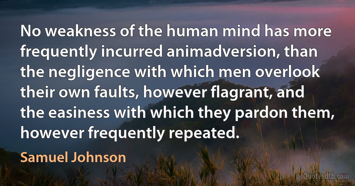 No weakness of the human mind has more frequently incurred animadversion, than the negligence with which men overlook their own faults, however flagrant, and the easiness with which they pardon them, however frequently repeated. (Samuel Johnson)