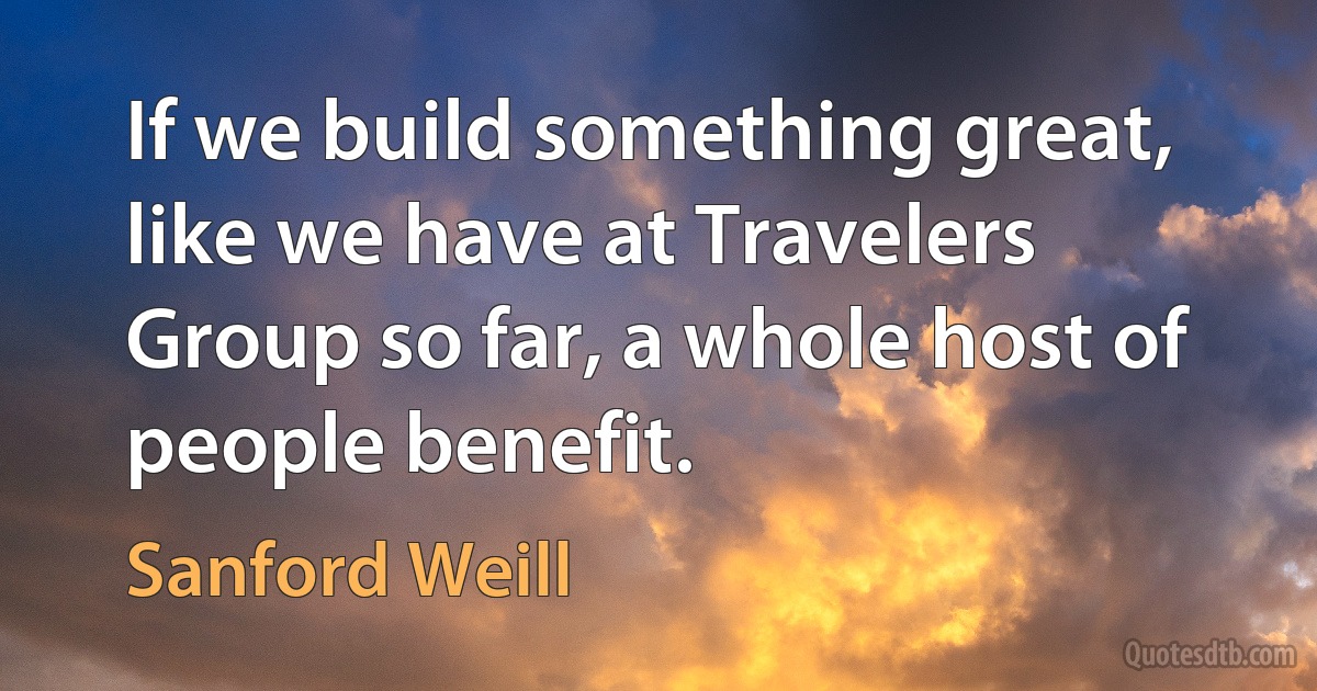 If we build something great, like we have at Travelers Group so far, a whole host of people benefit. (Sanford Weill)