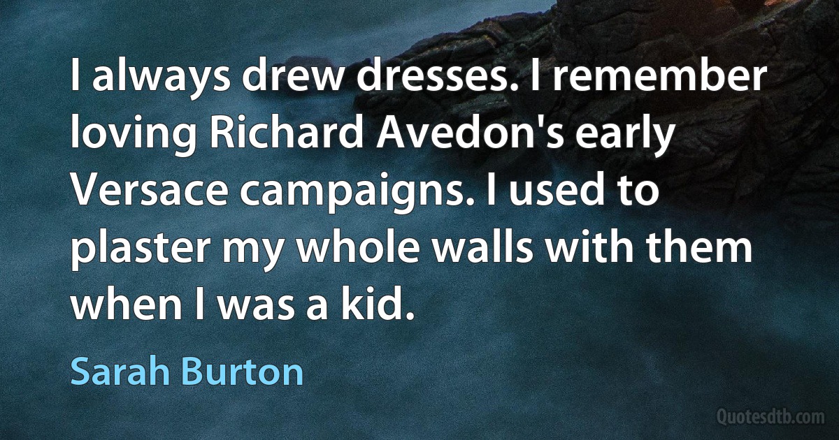 I always drew dresses. I remember loving Richard Avedon's early Versace campaigns. I used to plaster my whole walls with them when I was a kid. (Sarah Burton)