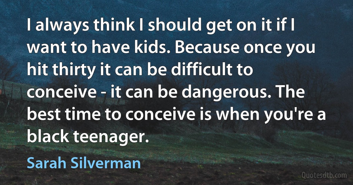 I always think I should get on it if I want to have kids. Because once you hit thirty it can be difficult to conceive - it can be dangerous. The best time to conceive is when you're a black teenager. (Sarah Silverman)