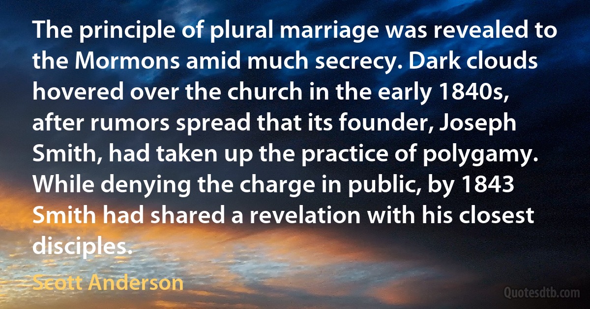 The principle of plural marriage was revealed to the Mormons amid much secrecy. Dark clouds hovered over the church in the early 1840s, after rumors spread that its founder, Joseph Smith, had taken up the practice of polygamy. While denying the charge in public, by 1843 Smith had shared a revelation with his closest disciples. (Scott Anderson)