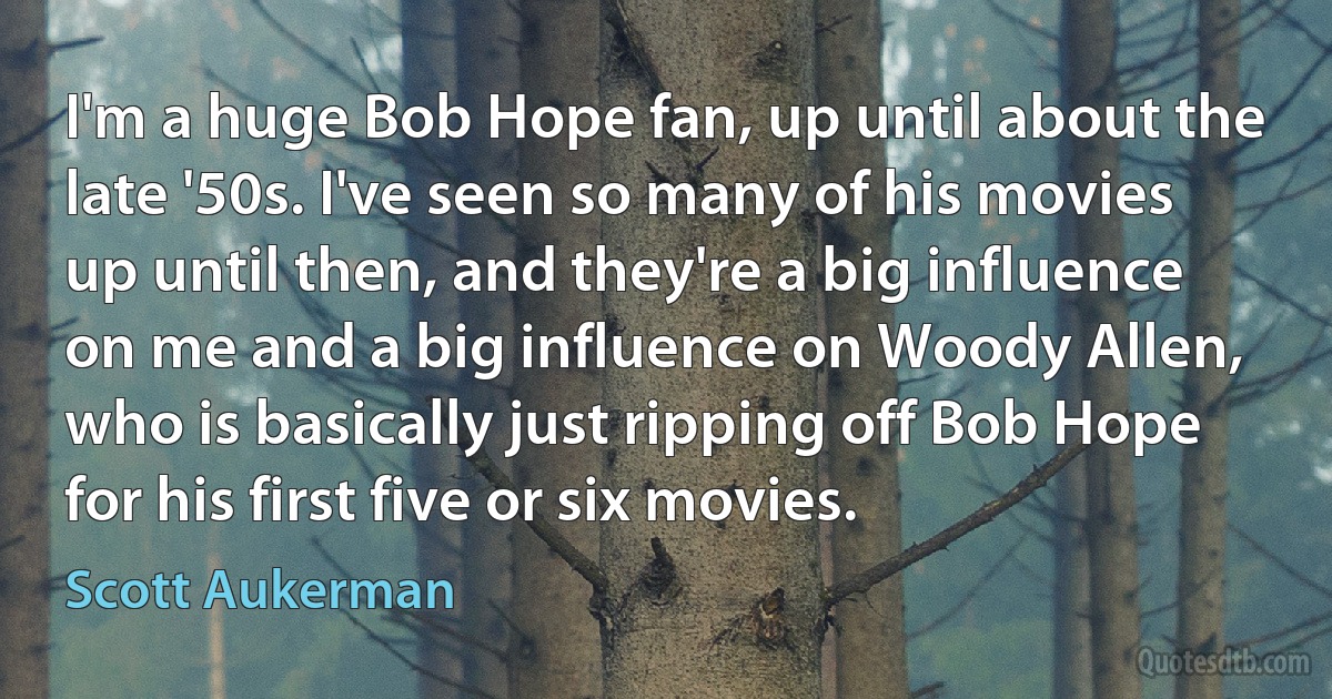 I'm a huge Bob Hope fan, up until about the late '50s. I've seen so many of his movies up until then, and they're a big influence on me and a big influence on Woody Allen, who is basically just ripping off Bob Hope for his first five or six movies. (Scott Aukerman)