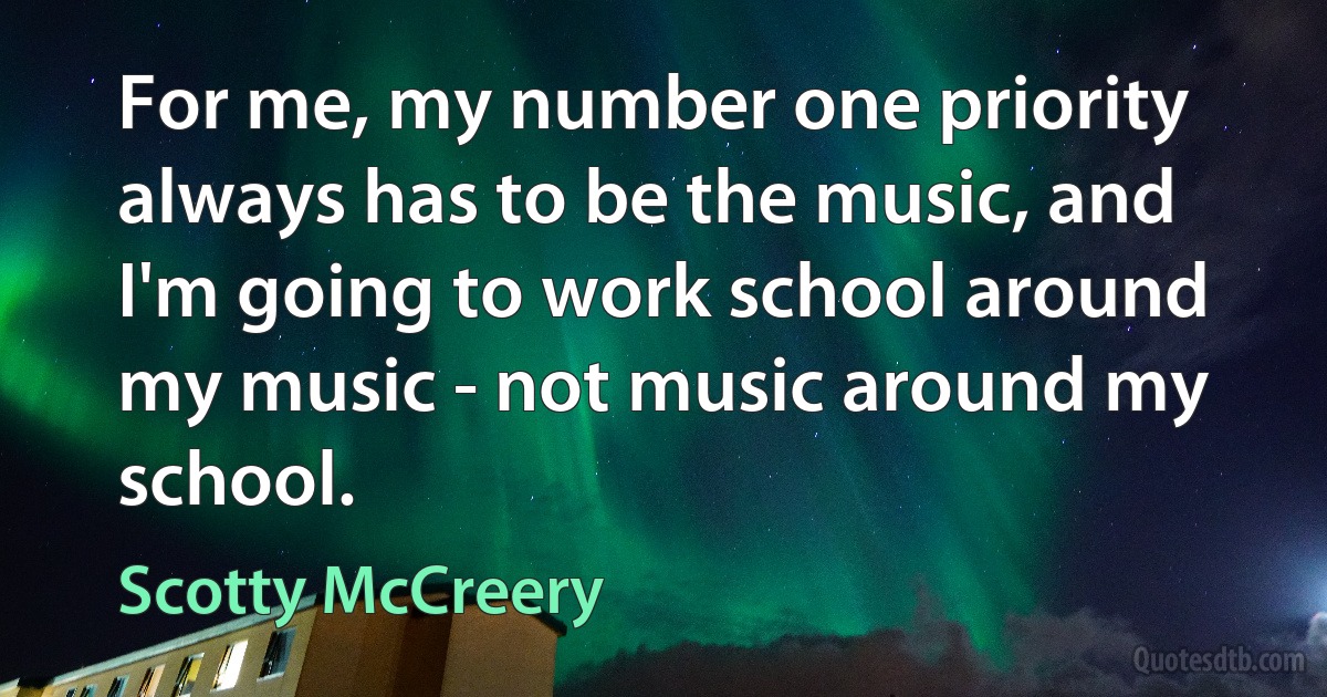 For me, my number one priority always has to be the music, and I'm going to work school around my music - not music around my school. (Scotty McCreery)