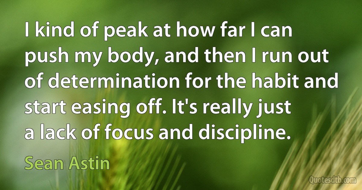 I kind of peak at how far I can push my body, and then I run out of determination for the habit and start easing off. It's really just a lack of focus and discipline. (Sean Astin)