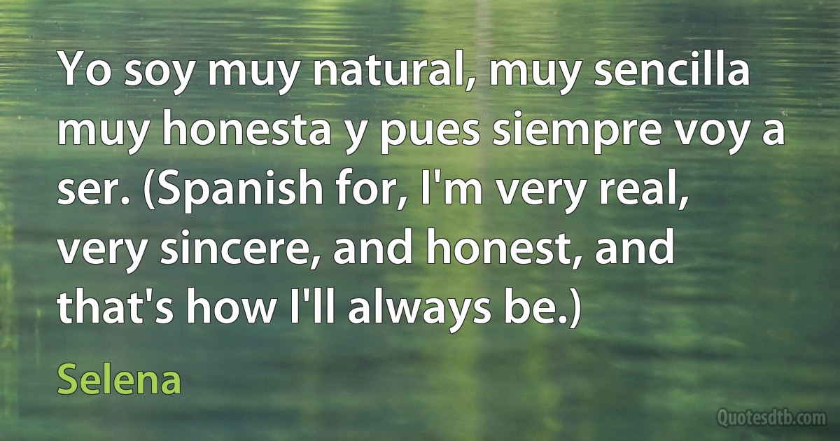 Yo soy muy natural, muy sencilla muy honesta y pues siempre voy a ser. (Spanish for, I'm very real, very sincere, and honest, and that's how I'll always be.) (Selena)