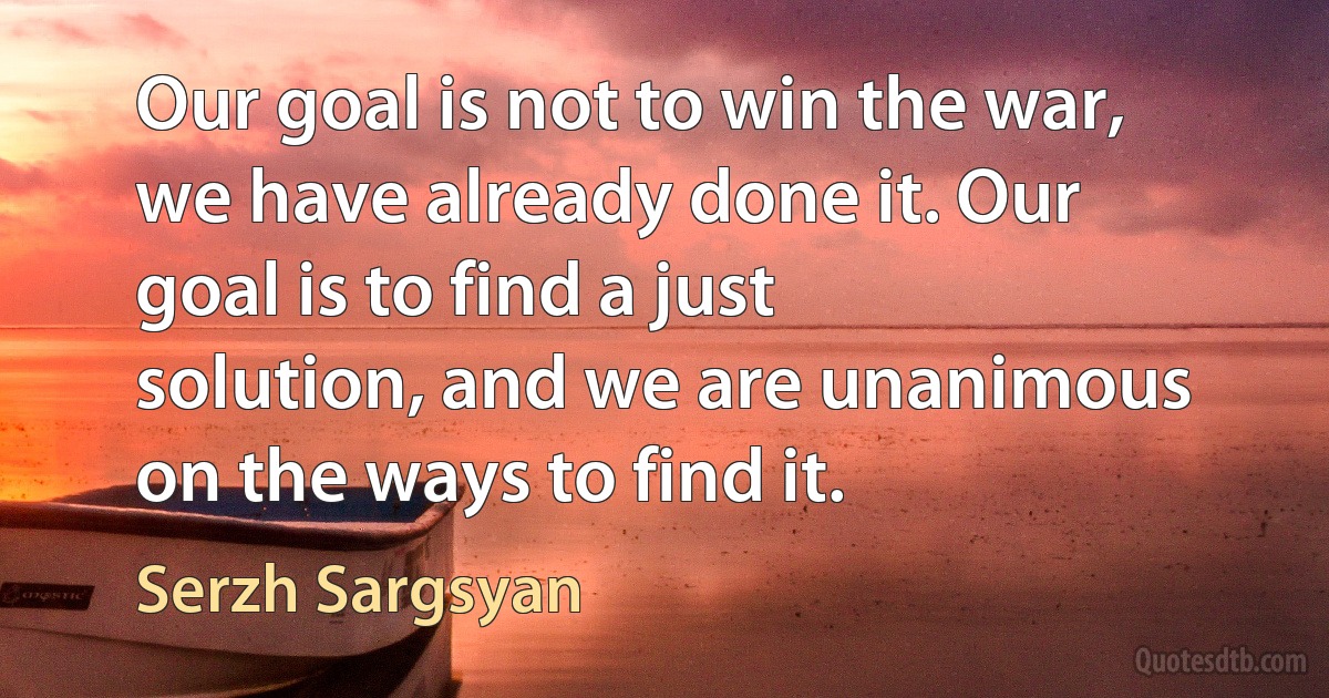 Our goal is not to win the war, we have already done it. Our goal is to find a just solution, and we are unanimous on the ways to find it. (Serzh Sargsyan)