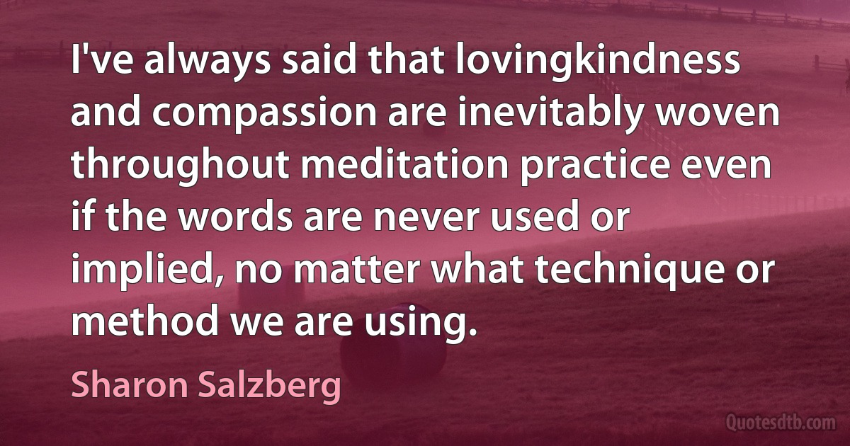 I've always said that lovingkindness and compassion are inevitably woven throughout meditation practice even if the words are never used or implied, no matter what technique or method we are using. (Sharon Salzberg)