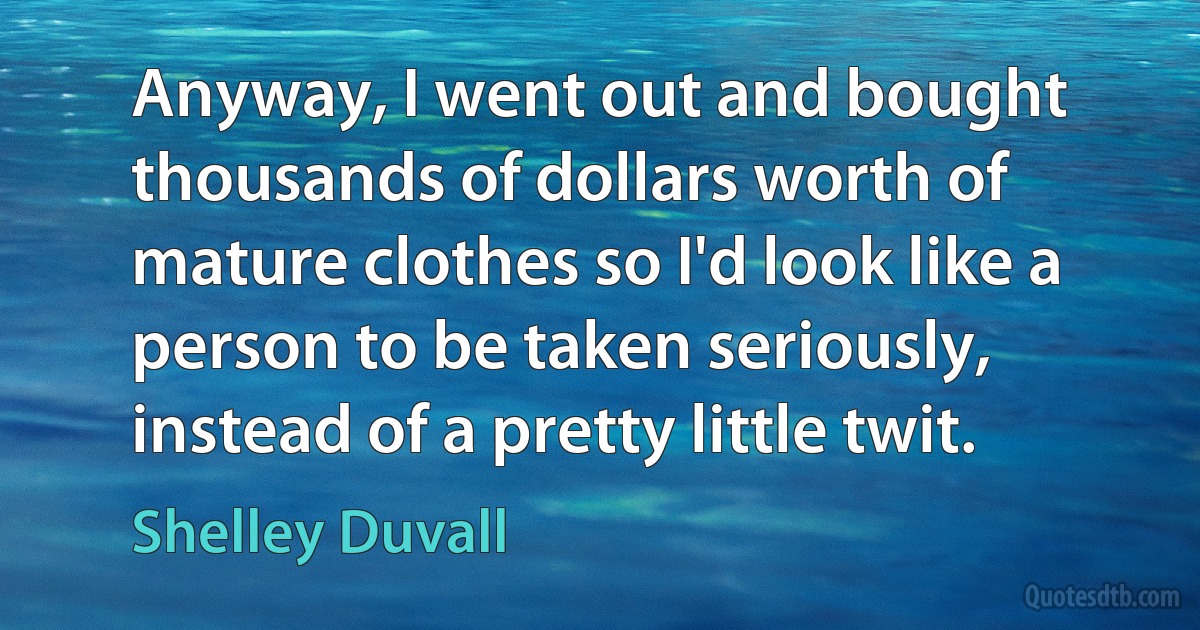 Anyway, I went out and bought thousands of dollars worth of mature clothes so I'd look like a person to be taken seriously, instead of a pretty little twit. (Shelley Duvall)