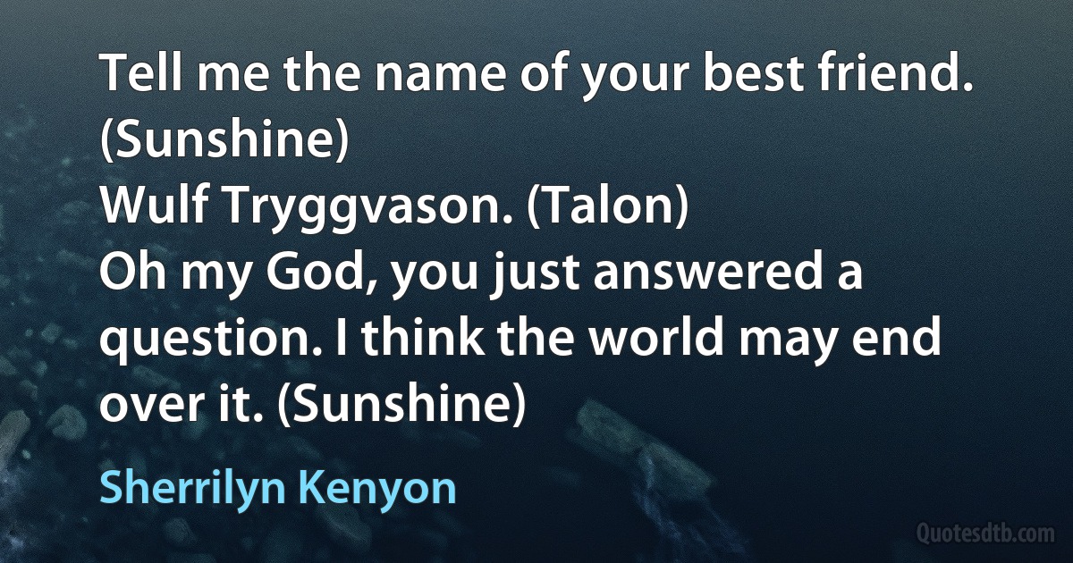 Tell me the name of your best friend. (Sunshine)
Wulf Tryggvason. (Talon)
Oh my God, you just answered a question. I think the world may end over it. (Sunshine) (Sherrilyn Kenyon)