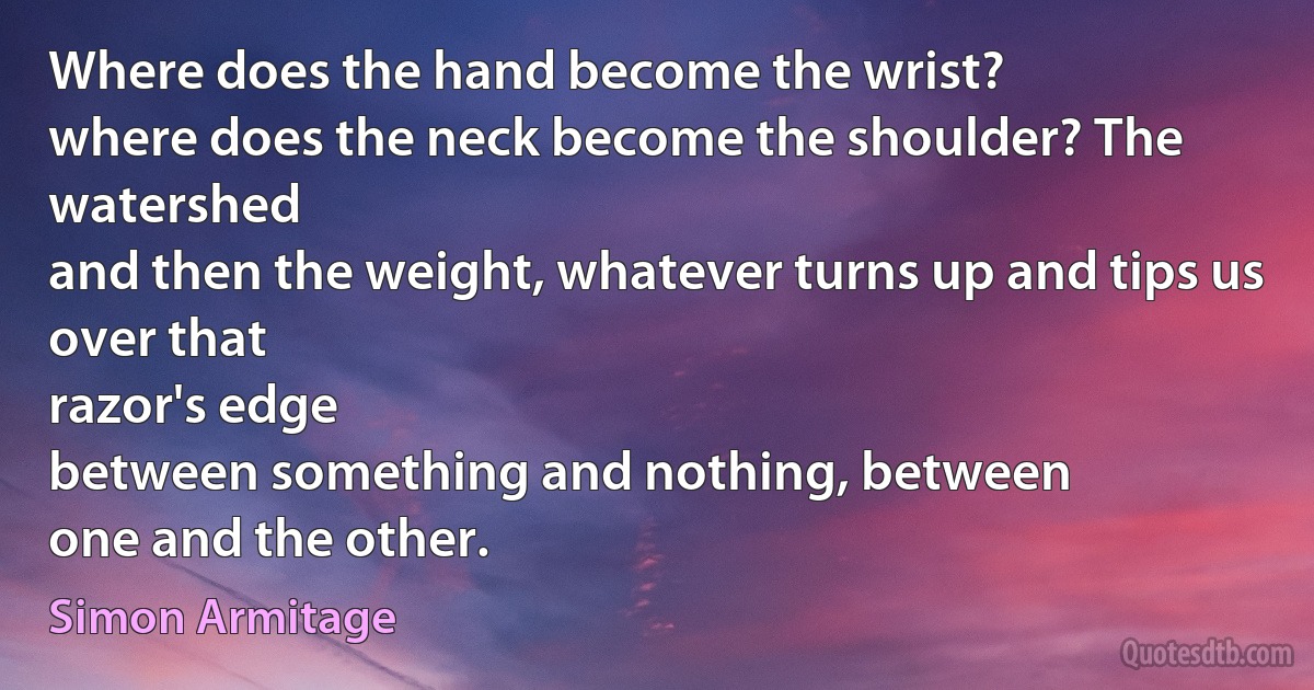 Where does the hand become the wrist?
where does the neck become the shoulder? The watershed
and then the weight, whatever turns up and tips us over that
razor's edge
between something and nothing, between
one and the other. (Simon Armitage)