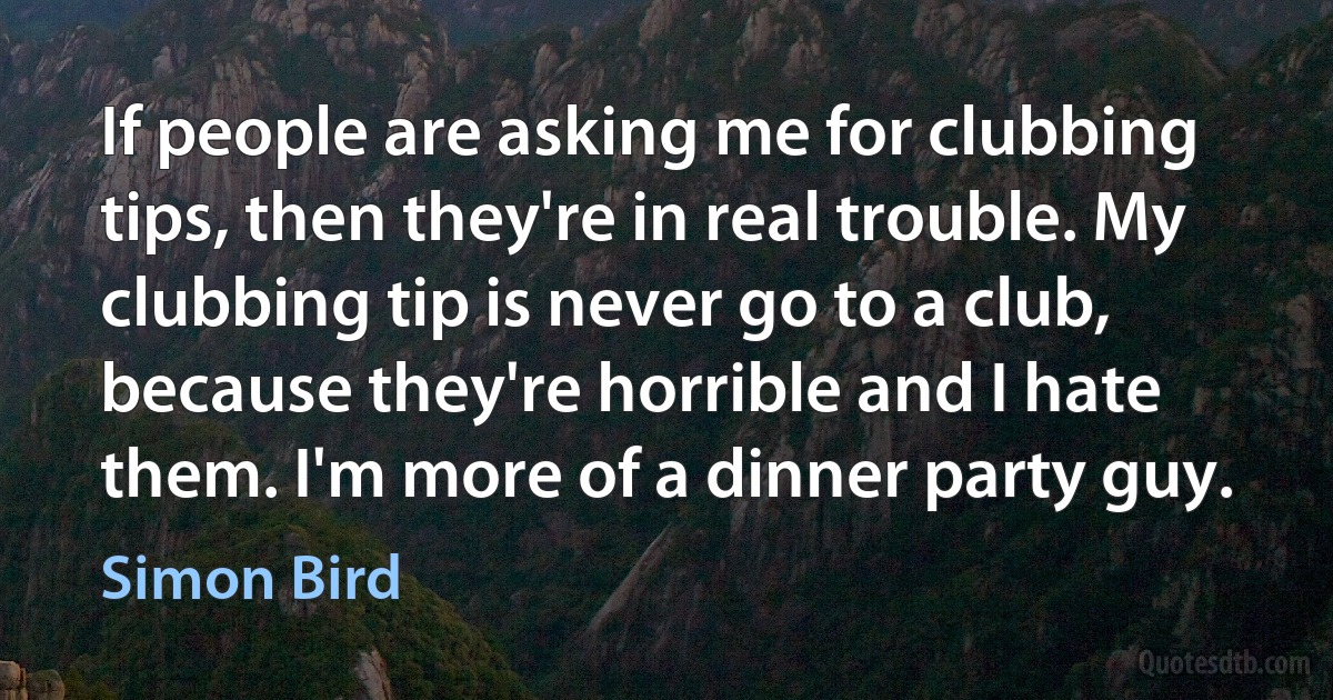 If people are asking me for clubbing tips, then they're in real trouble. My clubbing tip is never go to a club, because they're horrible and I hate them. I'm more of a dinner party guy. (Simon Bird)