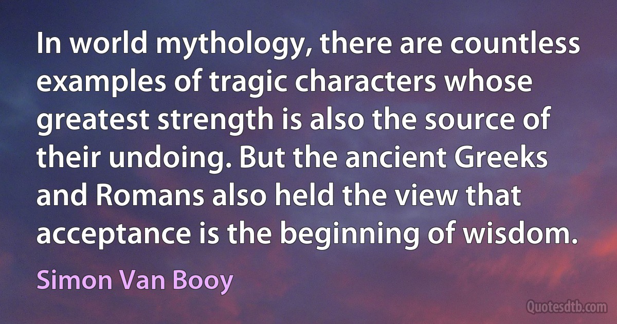 In world mythology, there are countless examples of tragic characters whose greatest strength is also the source of their undoing. But the ancient Greeks and Romans also held the view that acceptance is the beginning of wisdom. (Simon Van Booy)