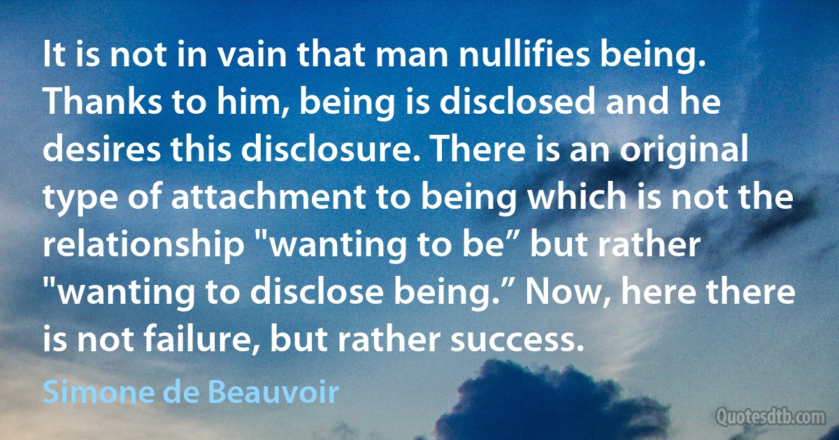 It is not in vain that man nullifies being. Thanks to him, being is disclosed and he desires this disclosure. There is an original type of attachment to being which is not the relationship "wanting to be” but rather "wanting to disclose being.” Now, here there is not failure, but rather success. (Simone de Beauvoir)