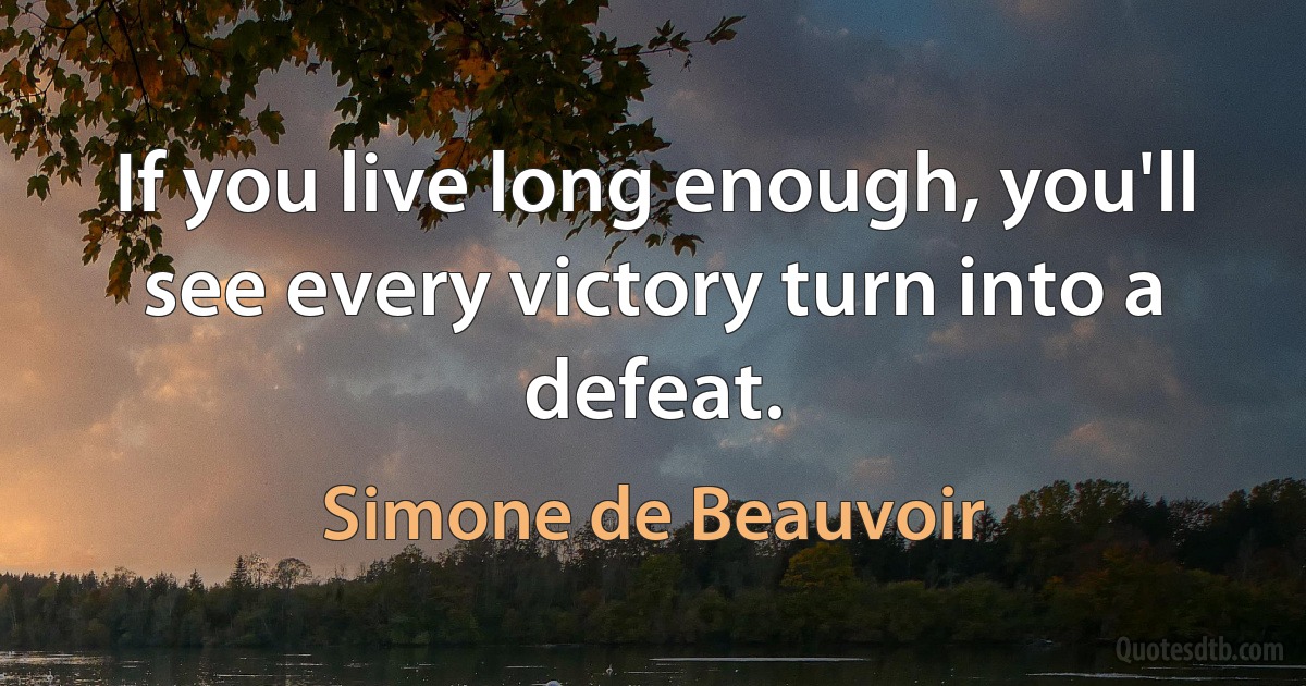 If you live long enough, you'll see every victory turn into a defeat. (Simone de Beauvoir)