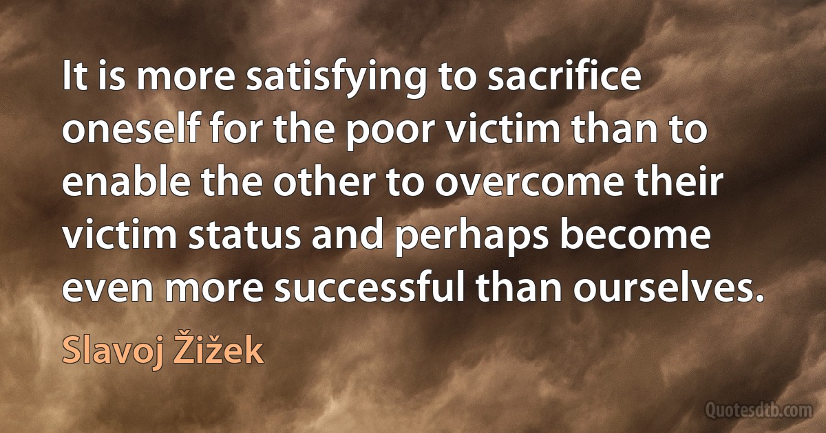 It is more satisfying to sacrifice oneself for the poor victim than to enable the other to overcome their victim status and perhaps become even more successful than ourselves. (Slavoj Žižek)