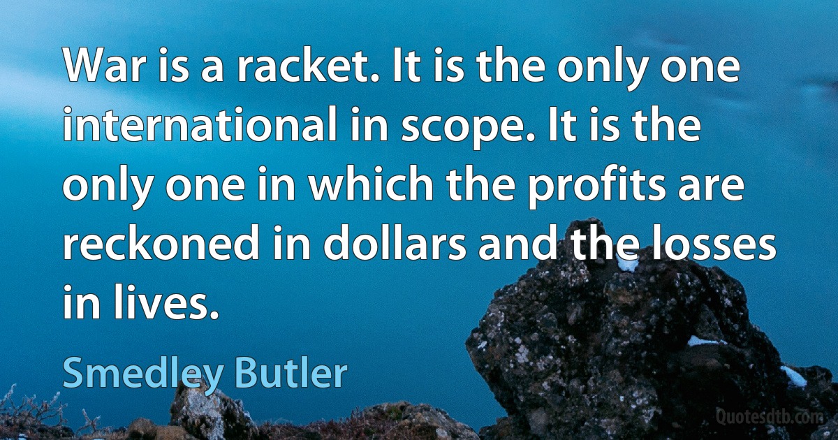 War is a racket. It is the only one international in scope. It is the only one in which the profits are reckoned in dollars and the losses in lives. (Smedley Butler)